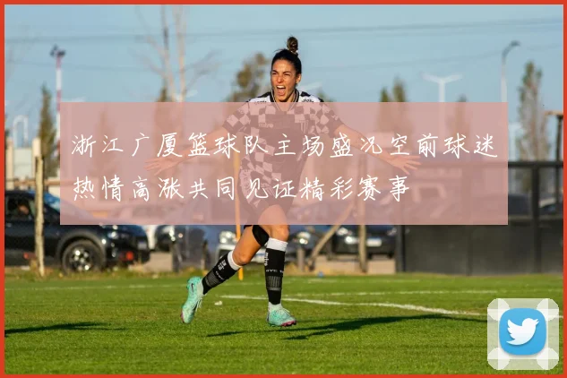 浙江广厦篮球队主场盛况空前球迷热情高涨共同见证精彩赛事