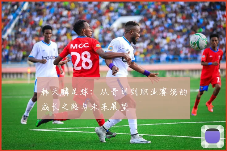 韩天麟足球：从青训到职业赛场的成长之路与未来展望
