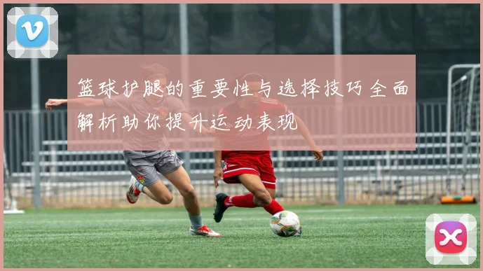 篮球护腿的重要性与选择技巧全面解析助你提升运动表现