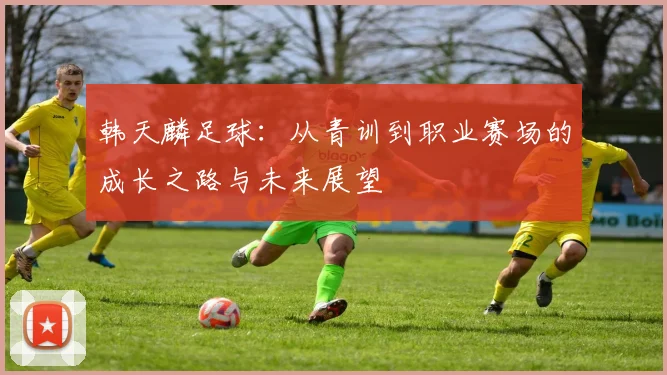 韩天麟足球：从青训到职业赛场的成长之路与未来展望