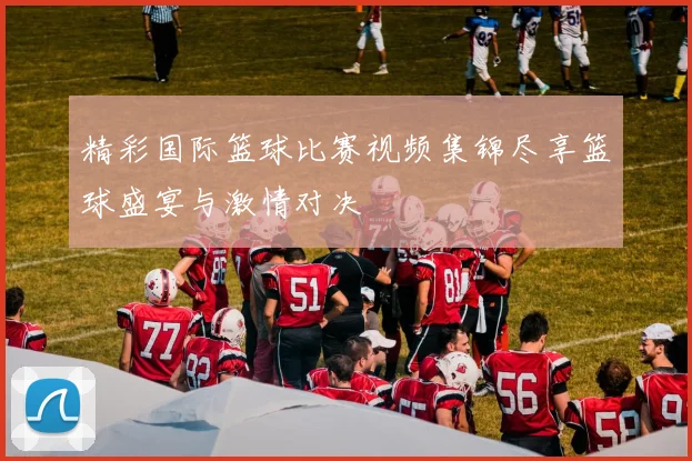 精彩国际篮球比赛视频集锦尽享篮球盛宴与激情对决