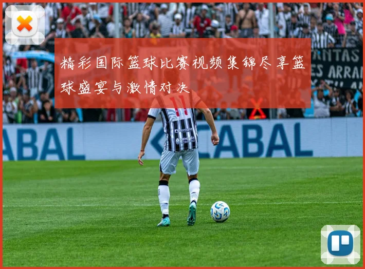 精彩国际篮球比赛视频集锦尽享篮球盛宴与激情对决
